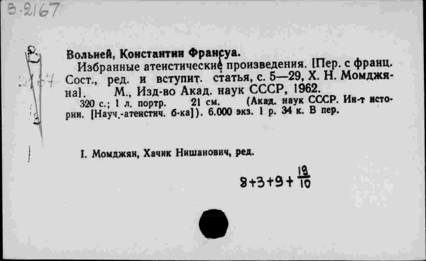 ﻿а-2/^7
Вольней, Константин Франсуа.
Избранные атеистически^ произведения. 1Пер. с франц. Сост., ред. и вступит, статья, с. 5—29, X. Н. Момджя-на]. М„ Изд-во Акад, наук СССР, 1962.
320 с.; 1 л. портр. 21 см. (Акад, наук СССР. Ин-т истории. [Науч.-атеистич. б-ка]). 6.000 экз. 1 р. 34 к. В пер.
I. Момджян, Хачик Нишанович, ред.
3+3+9+1о